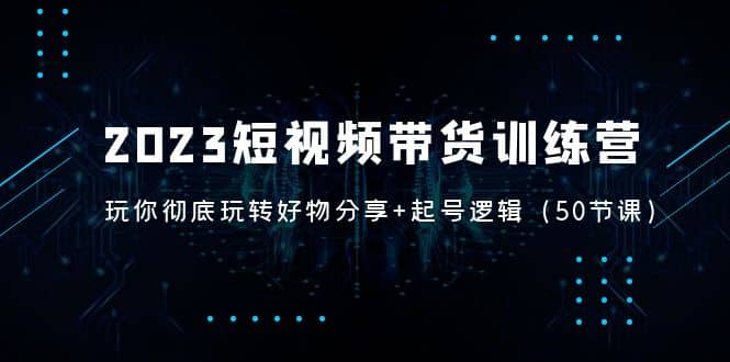 2023短视频带货训练营：带你彻底玩转好物分享+起号逻辑（50节课）-爱省资源网