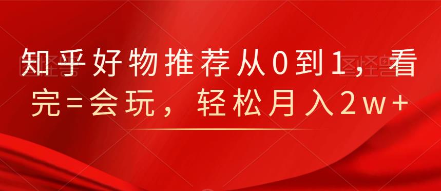 知乎好物推荐从0到1，看完=会玩，轻松月入2w+-爱省资源网