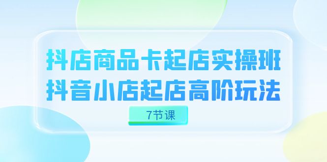 抖店-商品卡起店实战班，抖音小店起店高阶玩法（7节课）-爱省资源网