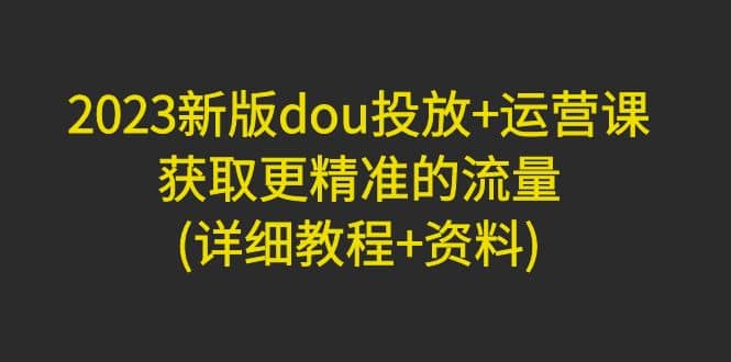 2023新版dou投放+运营课：获取更精准的流量(详细教程+资料)无水印-爱省资源网