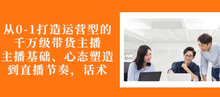 从0-1打造运营型的带货主播：主播基础、心态塑造，能力培养到直播节奏，话术进行全面讲解-爱省资源网
