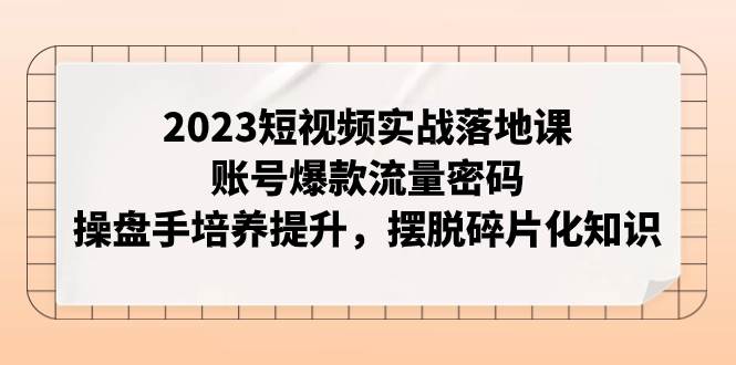 2023短视频实战落地课，账号爆款流量密码，操盘手培养提升，摆脱碎片化知识-爱省资源网