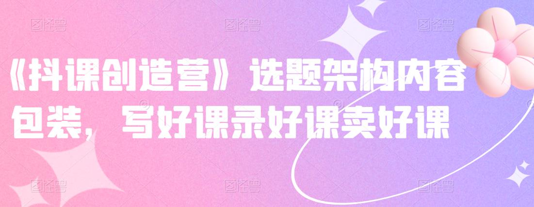 《抖课创造营》选题架构内容包装，写好课录好课卖好课-爱省资源网