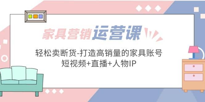 家具营销·运营实战 轻松卖断货-打造高销量的家具账号(短视频+直播+人物IP)-爱省资源网