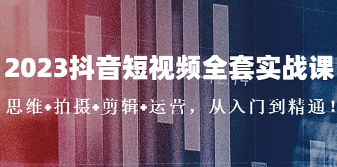 2023抖音短视频全套实战课：思维+拍摄+剪辑+运营，从入门到精通-爱省资源网