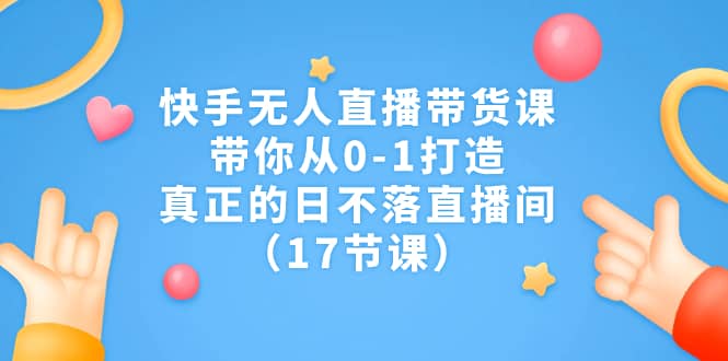 快手无人直播带货课，带你从0-1打造，真正的日不落直播间（17节课）-爱省资源网