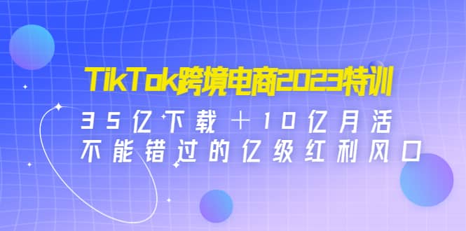 TikTok跨境电商2023特训：35亿下载＋10亿月活，不能错过的亿级红利风口-爱省资源网