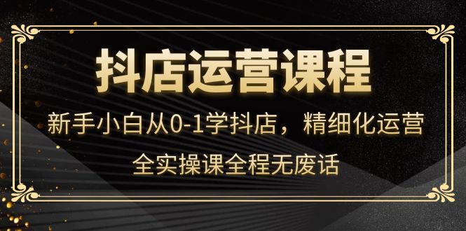 抖店运营，新手小白从0-1学抖店，精细化运营，全实操课全程无废话-爱省资源网