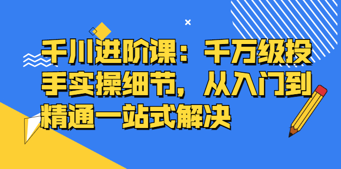 千川进阶课：千川投放细节实操，从入门到精通一站式解决-爱省资源网