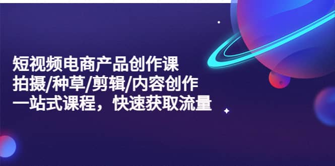 短视频电商产品创作课，拍摄/种草/剪辑/内容创作/一站式课程 快速获取流量-爱省资源网