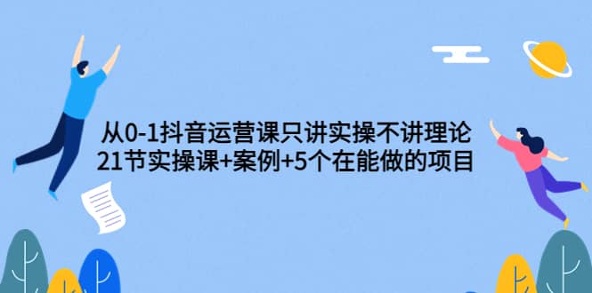 从0-1抖音运营课只讲实操不讲理论：21节实操课+案例+5个在能做的项目-爱省资源网