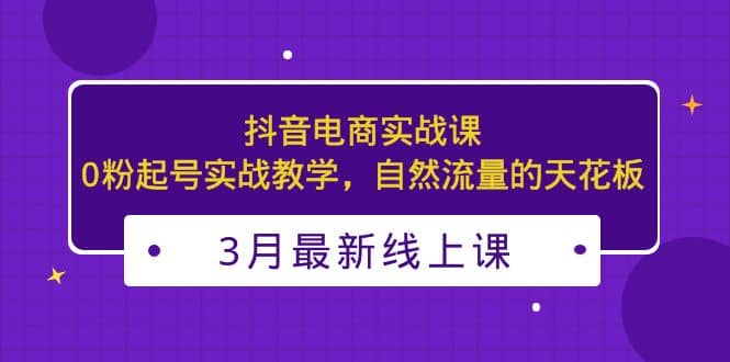 3月最新抖音电商实战课：0粉起号实战教学，自然流量的天花板-爱省资源网