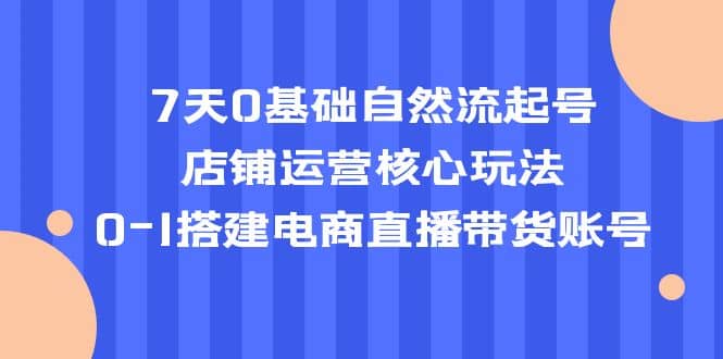 7天0基础自然流起号，店铺运营核心玩法，0-1搭建电商直播带货账号-爱省资源网