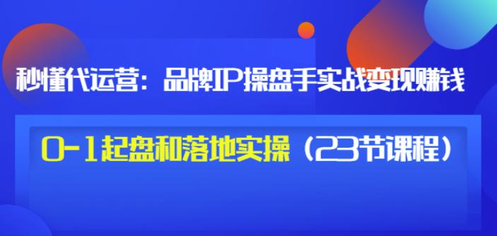 秒懂代运营：品牌IP操盘手实战赚钱，0-1起盘和落地实操（23节课程）价值199-爱省资源网
