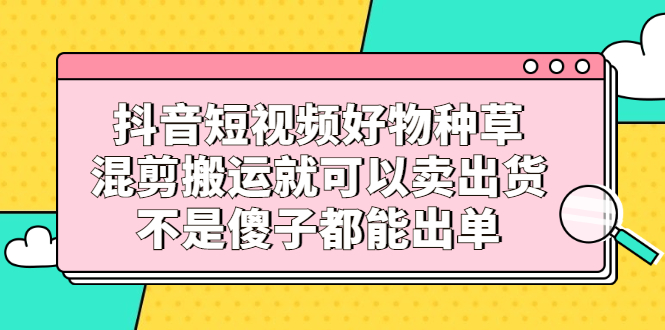 抖音短视频好物种草，混剪搬运就可以卖出货，不是傻子都能出单-爱省资源网
