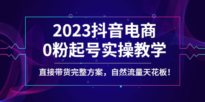 2023抖音电商0粉起号实操教学，直接带货完整方案，自然流量天花板-爱省资源网