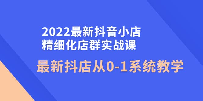 2022最新抖音小店精细化店群实战课，最新抖店从0-1系统教学-爱省资源网