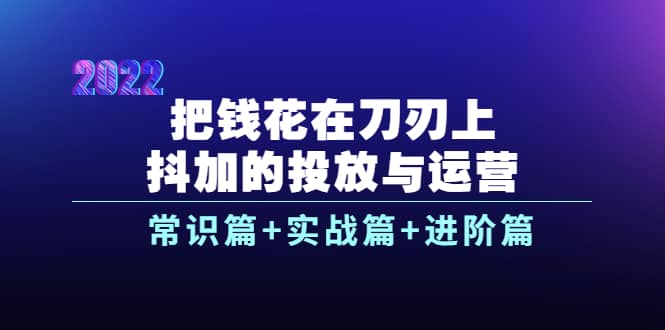 把钱花在刀刃上，抖加的投放与运营：常识篇+实战篇+进阶篇（28节课）-爱省资源网