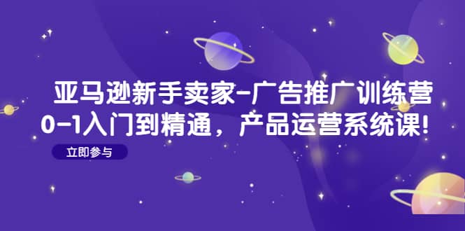 亚马逊新手卖家-广告推广训练营：0-1入门到精通，产品运营系统课-爱省资源网