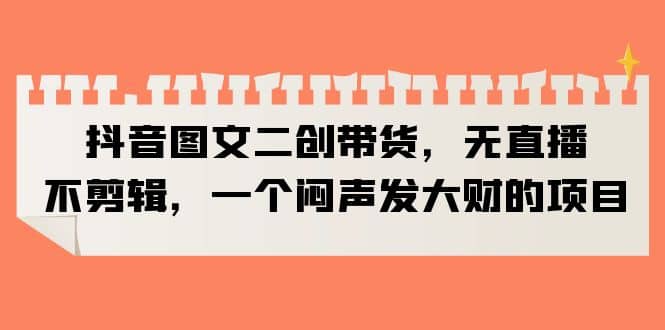 抖音图文二创带货，无直播，不剪辑，一个闷声发大财的项目-爱省资源网