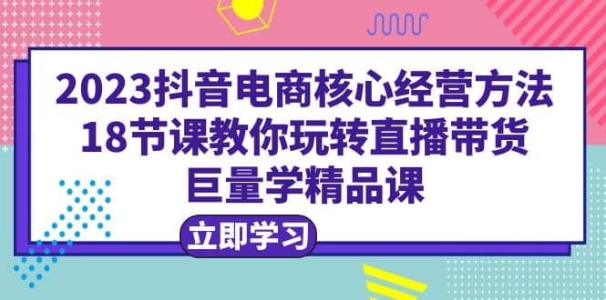 2023抖音电商核心经营方法：18节课教你玩转直播带货，巨量学精品课-爱省资源网