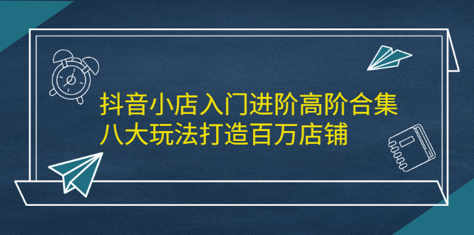 抖音小店入门进阶高阶合集，八大玩法打造百万店铺-爱省资源网
