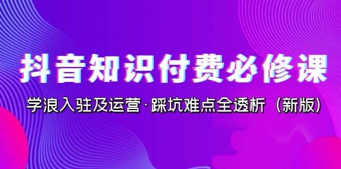 抖音·知识付费·必修课，学浪入驻及运营·踩坑难点全透析（2023新版）-爱省资源网