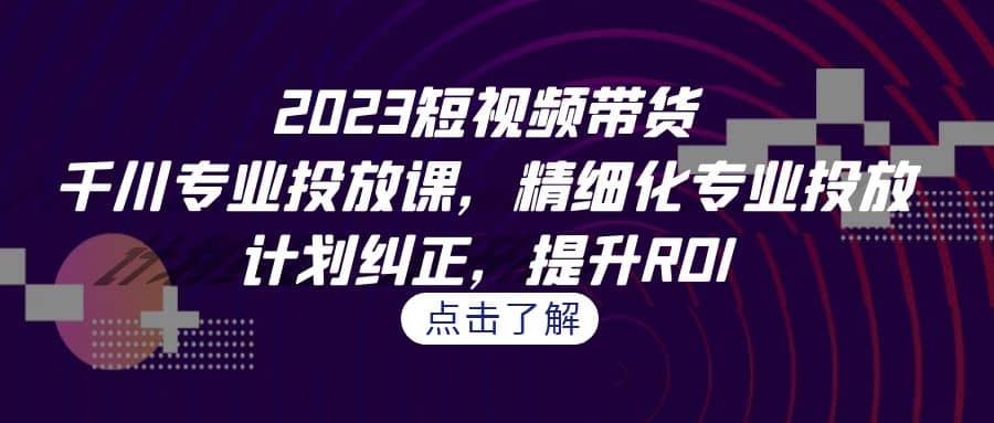 2023短视频带货-千川专业投放课，精细化专业投放，计划纠正，提升ROI-爱省资源网