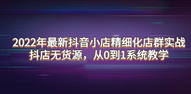 2022年最新抖音小店精细化店群实战，抖店无货源，从0到1系统教学-爱省资源网