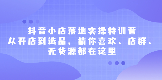 抖音小店落地实操特训营，从开店到选品，猜你喜欢、店群、无货源都在这里-爱省资源网