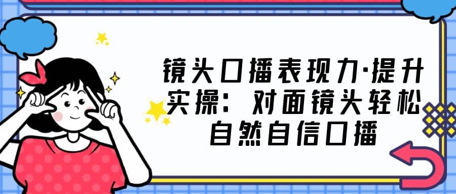 镜头口播表现力·提升实操：对面镜头轻松自然自信口播（23节课）-爱省资源网