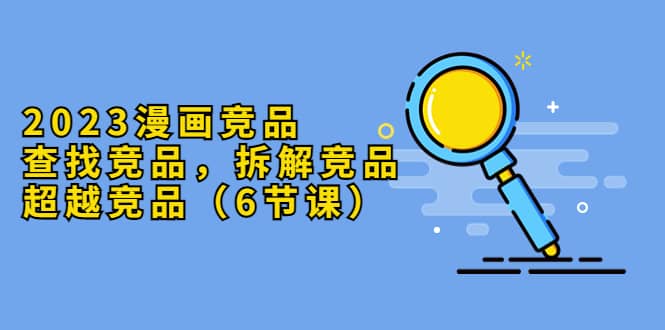 2023漫画竞品，查找竞品，拆解竞品，超越竞品（6节课）-爱省资源网