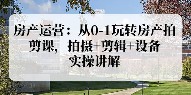 房产运营：从0-1玩转房产拍剪课，拍摄+剪辑+设备，实操讲解（价值899）-爱省资源网