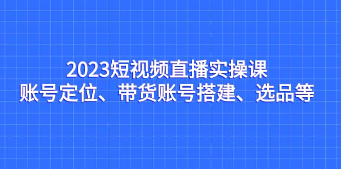 2023短视频直播实操课，账号定位、带货账号搭建、选品等-爱省资源网