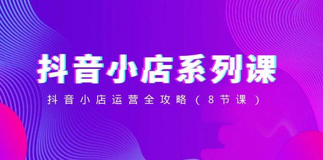抖音小店-系列课，抖音小店运营全攻略（8节课）-爱省资源网