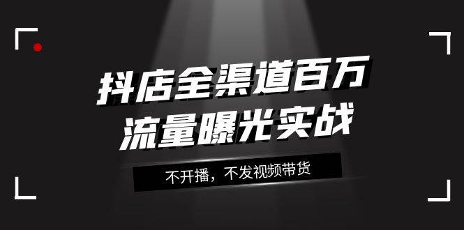 抖店-全渠道百万流量曝光实战，不开播，不发视频带货（16节课）-爱省资源网