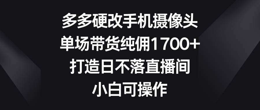 多多硬改手机摄像头，单场带货纯佣1700+，打造日不落直播间，小白可操作-爱省资源网