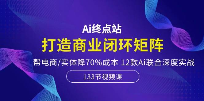 Ai终点站，打造商业闭环矩阵，帮电商/实体降70%成本，12款Ai联合深度实战-爱省资源网