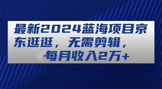 最新2024蓝海项目京东逛逛，无需剪辑，每月收入2万+-爱省资源网