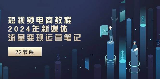 短视频电商教程：2024年新媒体流量变现运营笔记（25节课）-爱省资源网