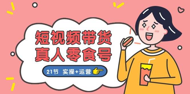 短视频带货真人零食号：更全面的零食带货教程：21节 实操+运营-爱省资源网