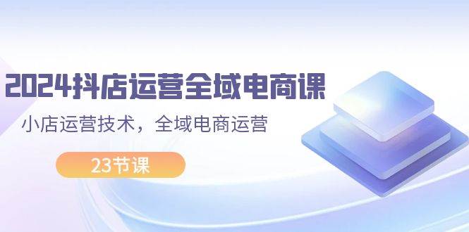 2024抖店运营-全域电商课，小店运营技术，全域电商运营（23节课）-爱省资源网