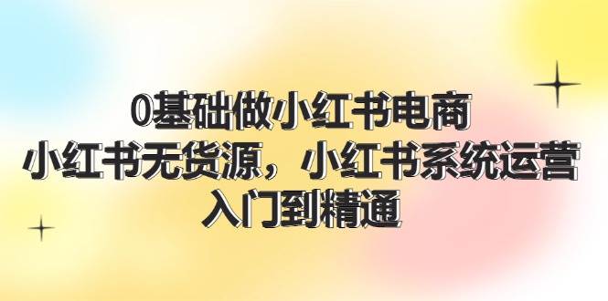 0基础做小红书电商，小红书无货源，小红书系统运营，入门到精通 (70节)-爱省资源网