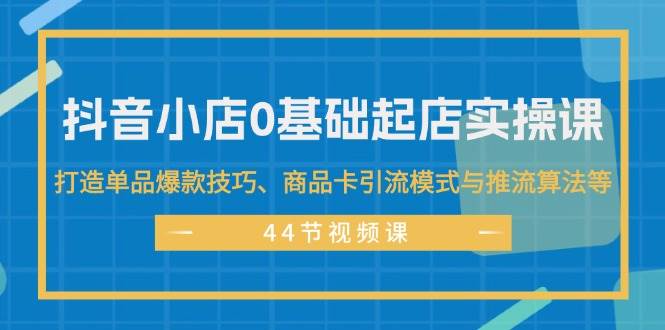 抖音小店0基础起店实操课，打造单品爆款技巧、商品卡引流模式与推流算法等-爱省资源网
