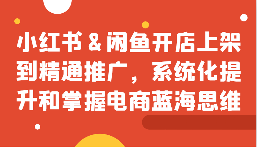 小红书&闲鱼开店上架到精通推广，系统化提升和掌握电商蓝海思维-爱省资源网