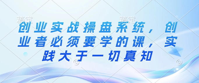 创业实战操盘系统，创业者必须要学的课，实践大于一切真知-爱省资源网