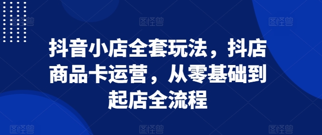 抖音小店全套玩法，抖店商品卡运营，从零基础到起店全流程-爱省资源网