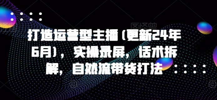 打造运营型主播(更新25年1月)，实操录屏，话术拆解，自然流带货打法-爱省资源网