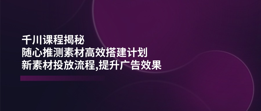 千川课程揭秘：随心推测素材高效搭建计划,新素材投放流程,提升广告效果-爱省资源网