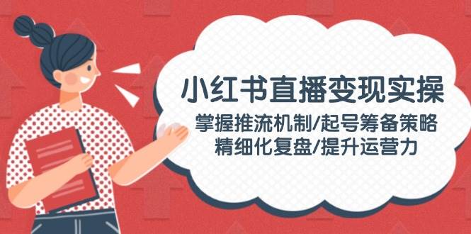小红书直播变现实操：掌握推流机制/起号筹备策略/精细化复盘/提升运营力-爱省资源网